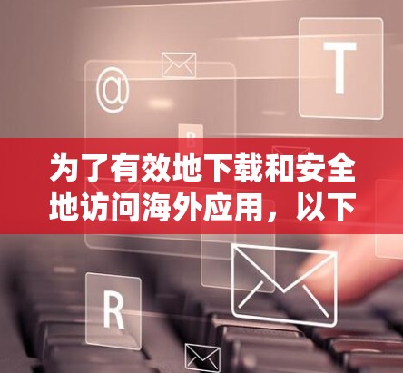 为了有效地下载和安全地访问海外应用，以下是一些系统性的建议和推荐