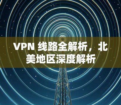 VPN 线路全解析,北美地区深度解析 VPN 线路全解析,北美地区深度解析
