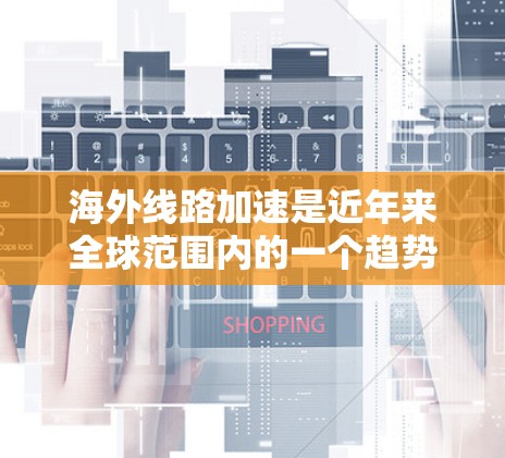 海外线路加速是近年来全球范围内的一个趋势，主要体现在以下几个方面