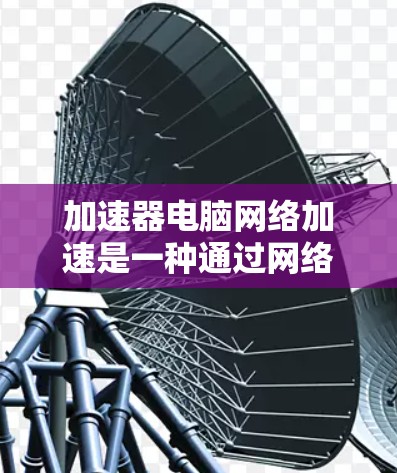 加速器电脑网络加速是一种通过网络连接来提升电脑性能的工具，旨在优化多进程、多用户环境下的资源管理。以下是对加速器电脑网络加速的详细分析