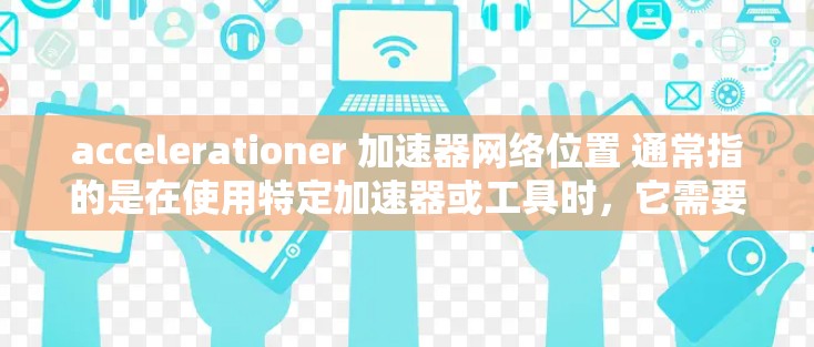 accelerationer 加速器网络位置 通常指的是在使用特定加速器或工具时,它需要网络位置来进行加速。以下是一些常见的加速器和如何在网络位置上有帮助 accelerationer 加速器网络位置 通常指的是在使用特定加速器或工具时,它需要网络位置来进行加速。以下是一些常见的加速器和如何在网络位置上有帮助