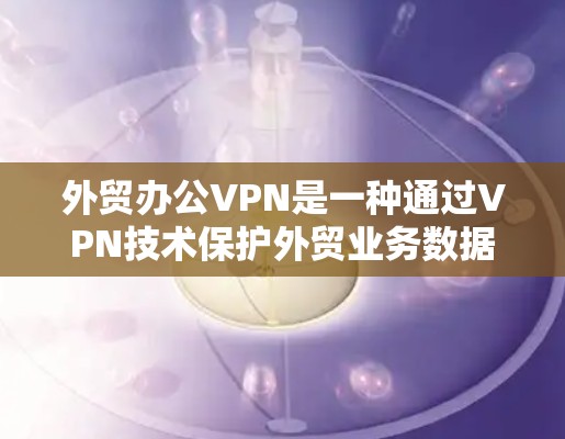 外贸办公VPN是一种通过VPN技术保护外贸业务数据和隐私的工具。以下是一些关键点和建议