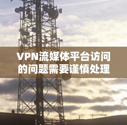 VPN流媒体平台访问的问题需要谨慎处理，以下是一些关键步骤和建议