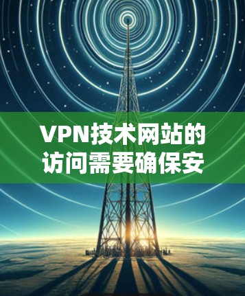 VPN技术网站的访问需要确保安全性和稳定性，以下是一些关键步骤和注意事项
