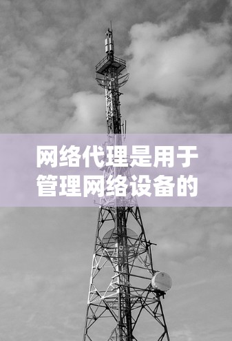 网络代理是用于管理网络设备的工具，帮助我们更好地维护和管理网络环境。以下是一个系统化的网络代理配置教程，涵盖从安装到维护的各个方面
