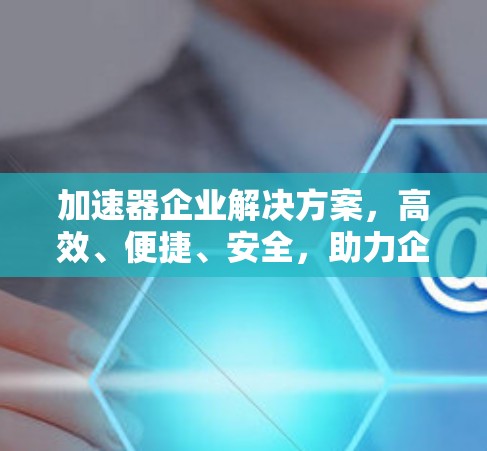 加速器企业解决方案,高效、便捷、安全,助力企业提升效率 加速器企业解决方案,高效、便捷、安全,助力企业提升效率