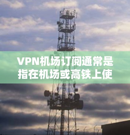 VPN机场订阅通常是指在机场或高铁上使用VPN技术来VPN传输数据，以获得更安全、更舒适的上网体验。以下是一些关于VPN机场订阅的要点和建议