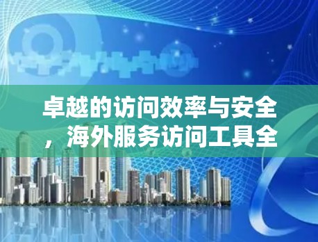 卓越的访问效率与安全，海外服务访问工具全面升级